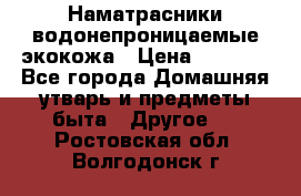 Наматрасники водонепроницаемые экокожа › Цена ­ 1 602 - Все города Домашняя утварь и предметы быта » Другое   . Ростовская обл.,Волгодонск г.
